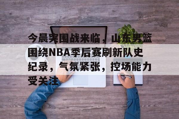 关于今晨突围战来临，山东男篮围绕NBA季后赛刷新队史纪录，气氛紧张，控场能力受关注的信息-电竞投注